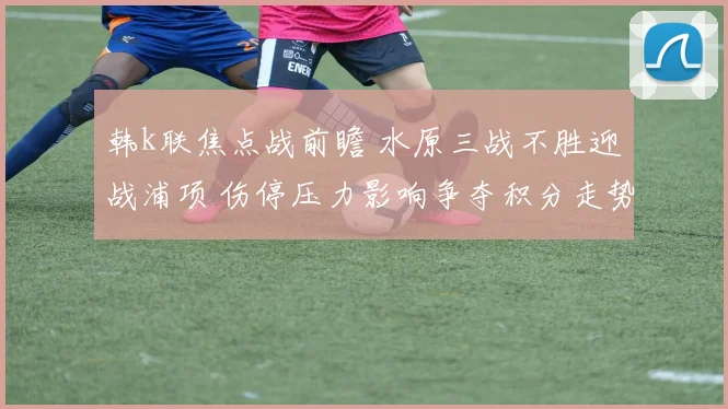 韩k联焦点战前瞻 水原三战不胜迎战浦项 伤停压力影响争夺积分走势