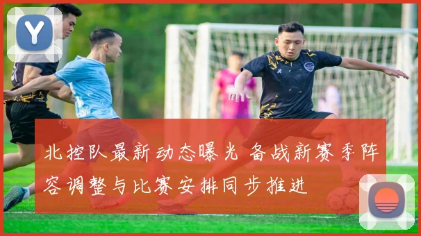 北控队最新动态曝光 备战新赛季阵容调整与比赛安排同步推进