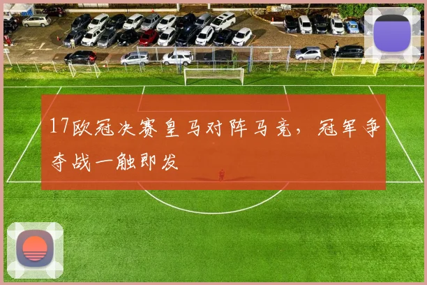 17欧冠决赛皇马对阵马竞,冠军争夺战一触即发