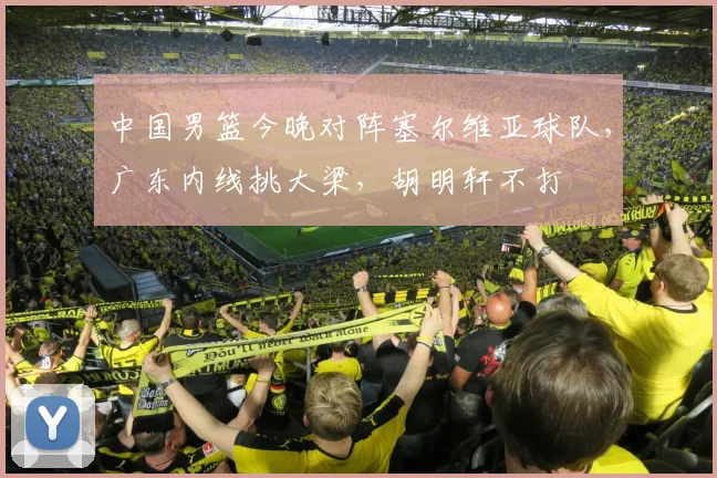 中国男篮今晚对阵塞尔维亚球队，广东内线挑大梁，胡明轩不打