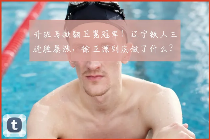 升班马掀翻卫冕冠军！辽宁铁人三连胜暴涨，徐正源到底做了什么？