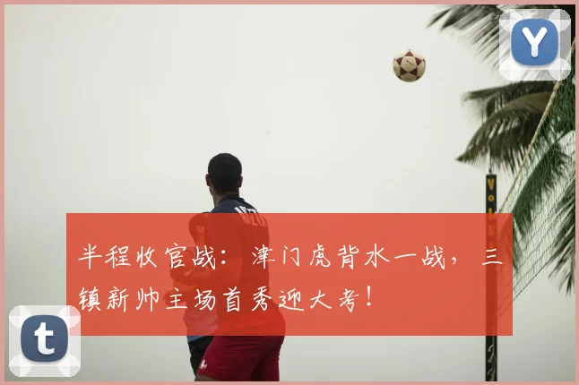 半程收官战：津门虎背水一战，三镇新帅主场首秀迎大考！