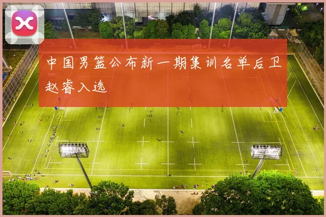 中国男篮公布新一期集训名单后卫赵睿入选
