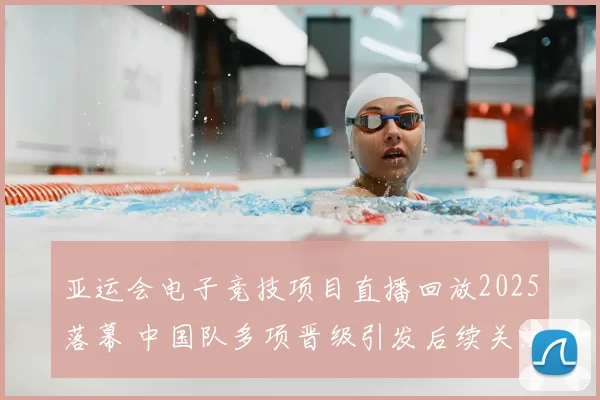 亚运会电子竞技项目直播回放2025落幕 中国队多项晋级引发后续关注