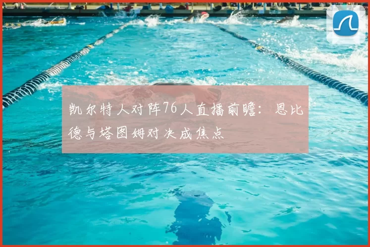 凯尔特人对阵76人直播前瞻:恩比德与塔图姆对决成焦点