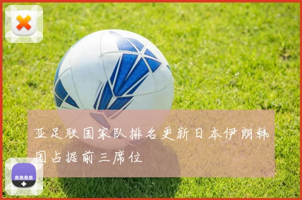 亚足联国家队排名更新日本伊朗韩国占据前三席位