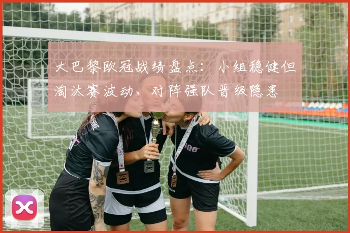 大巴黎欧冠战绩盘点：小组稳健但淘汰赛波动、对阵强队晋级隐患