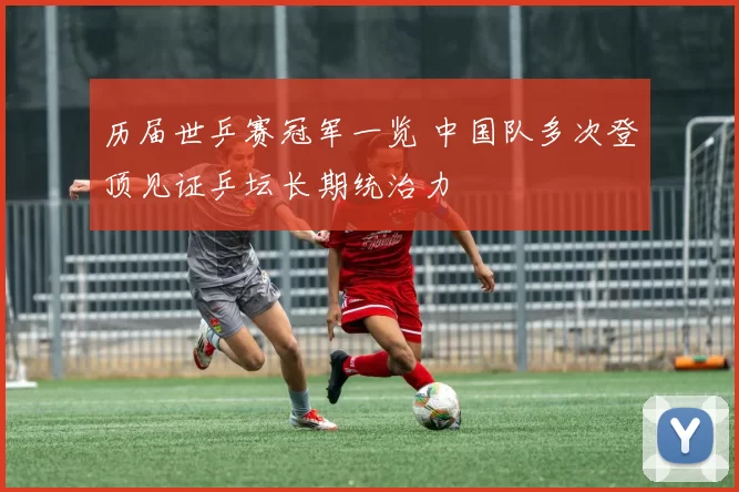 历届世乒赛冠军一览 中国队多次登顶见证乒坛长期统治力