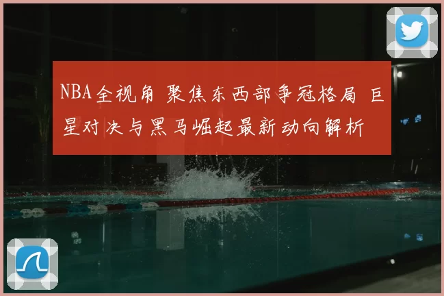NBA全视角 聚焦东西部争冠格局 巨星对决与黑马崛起最新动向解析