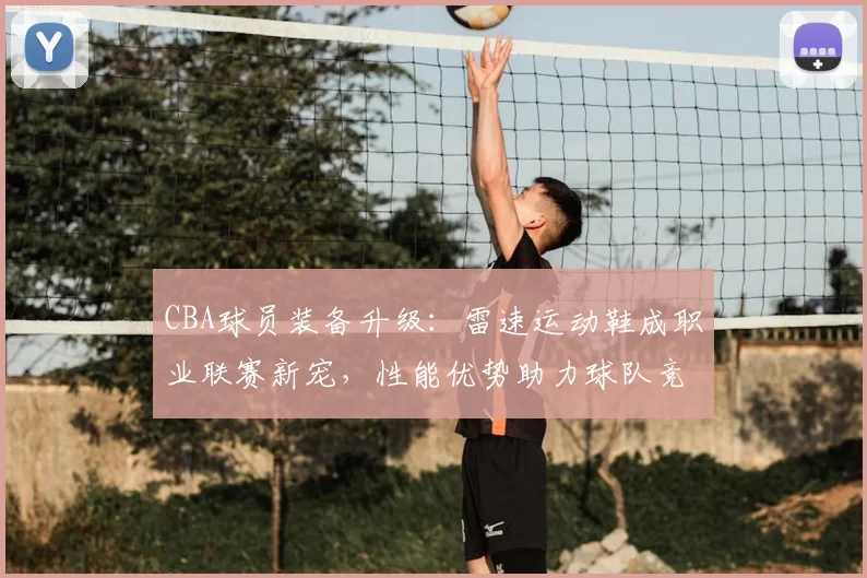 CBA球员装备升级：雷速运动鞋成职业联赛新宠，性能优势助力球队竞争力提升