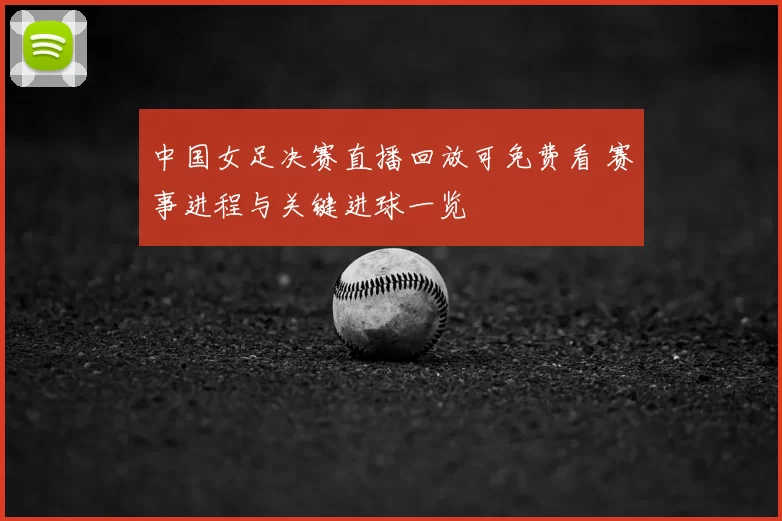 中国女足决赛直播回放可免费看 赛事进程与关键进球一览