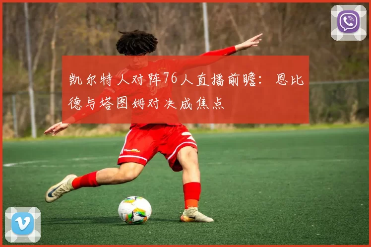 凯尔特人对阵76人直播前瞻：恩比德与塔图姆对决成焦点