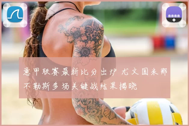 意甲联赛最新比分出炉 尤文国米那不勒斯多场关键战结果揭晓