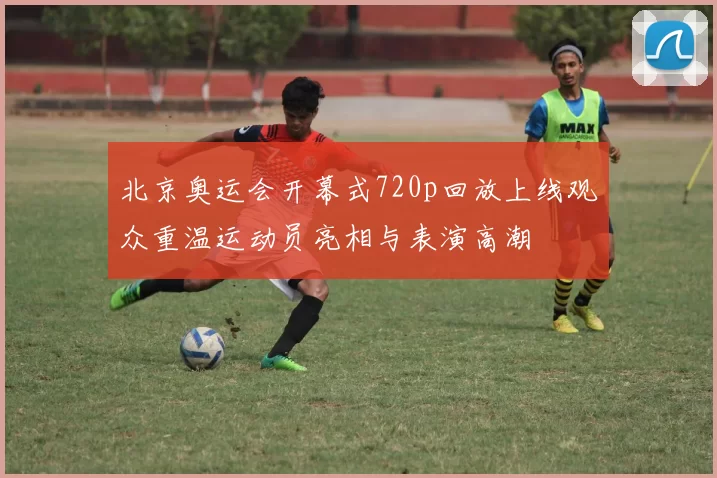 北京奥运会开幕式720p回放上线观众重温运动员亮相与表演高潮