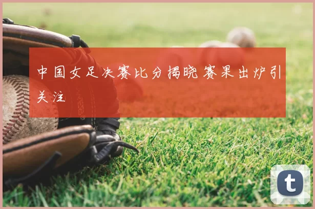 中国女足决赛比分揭晓 赛果出炉引关注