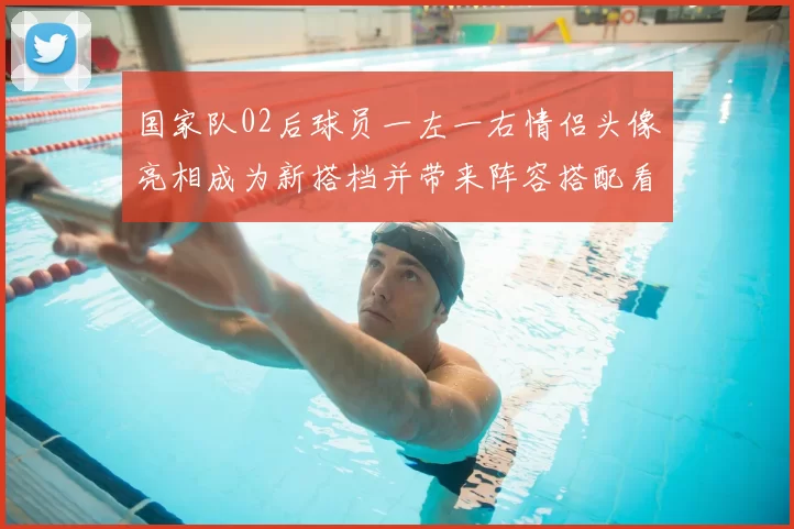 国家队02后球员一左一右情侣头像亮相成为新搭档并带来阵容搭配看点