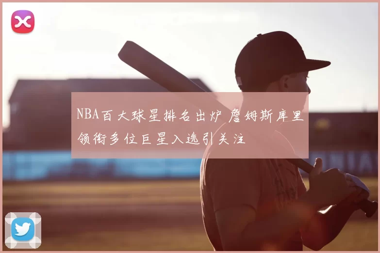 NBA百大球星排名出炉 詹姆斯库里领衔多位巨星入选引关注