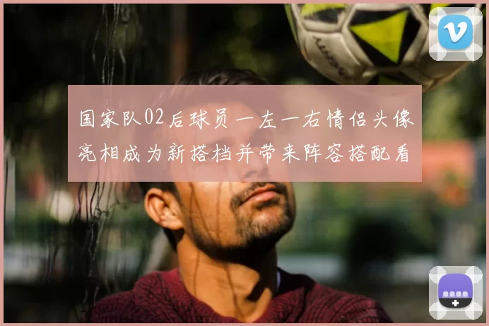 国家队02后球员一左一右情侣头像亮相成为新搭档并带来阵容搭配看点