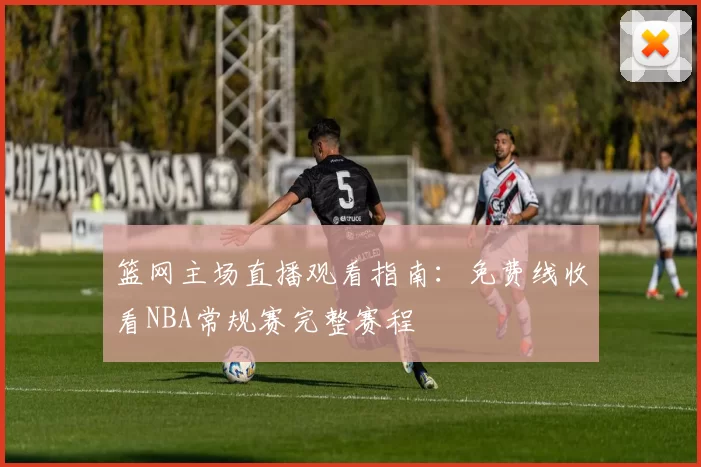 篮网主场直播观看指南:免费线收看NBA常规赛完整赛程