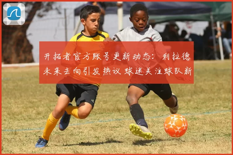 开拓者官方账号更新动态：利拉德未来去向引发热议 球迷关注球队新计划