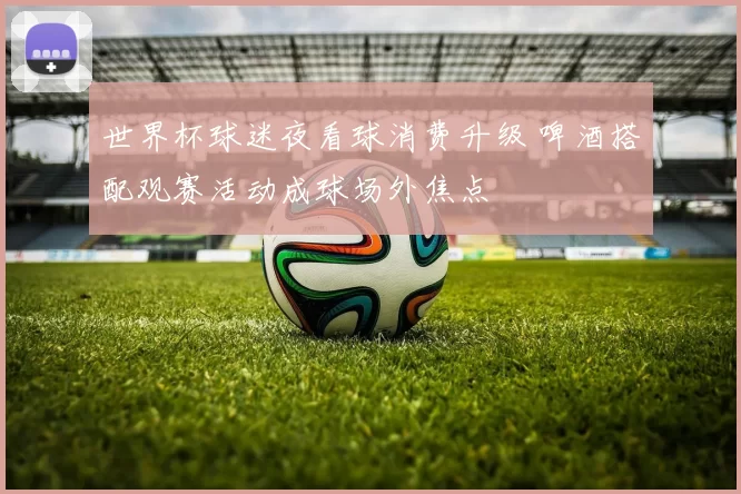 世界杯球迷夜看球消费升级 啤酒搭配观赛活动成球场外焦点