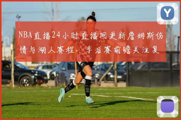 NBA直播24小时直播网更新詹姆斯伤情与湖人赛程，季后赛前瞻关注复出影响