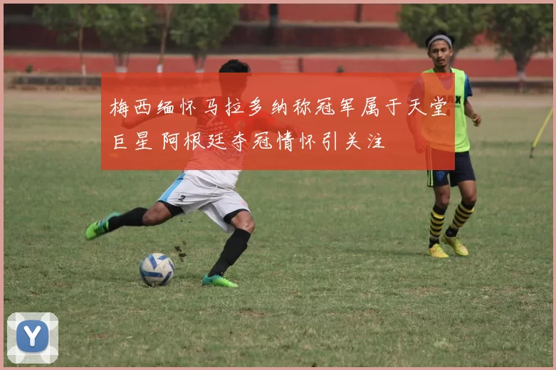 梅西缅怀马拉多纳称冠军属于天堂巨星 阿根廷夺冠情怀引关注