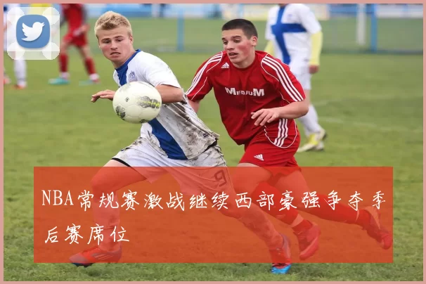 NBA常规赛激战继续西部豪强争夺季后赛席位