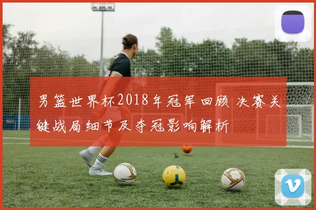 男篮世界杯2018年冠军回顾 决赛关键战局细节及夺冠影响解析