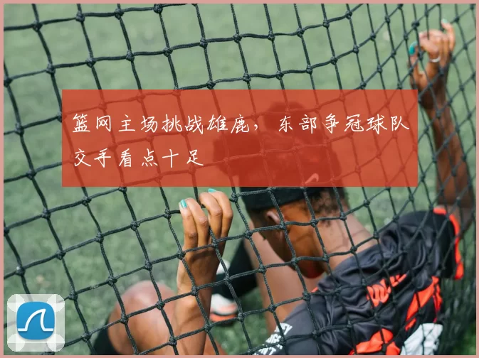 篮网主场挑战雄鹿,东部争冠球队交手看点十足