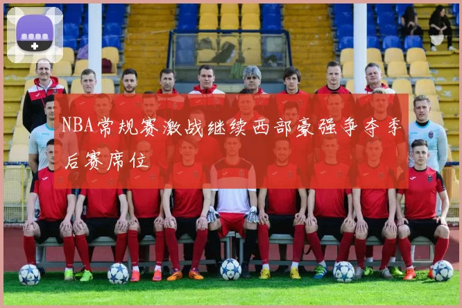 NBA常规赛激战继续西部豪强争夺季后赛席位