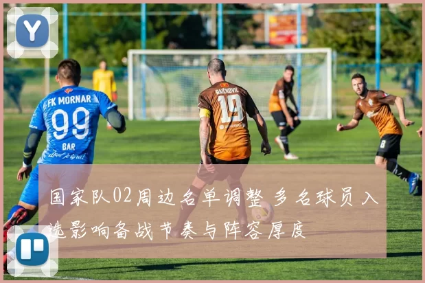 国家队02周边名单调整 多名球员入选影响备战节奏与阵容厚度