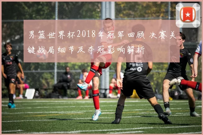 男篮世界杯2018年冠军回顾 决赛关键战局细节及夺冠影响解析