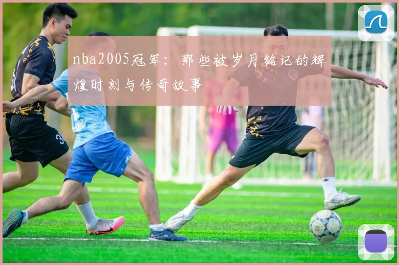 nba2005冠军：那些被岁月铭记的辉煌时刻与传奇故事