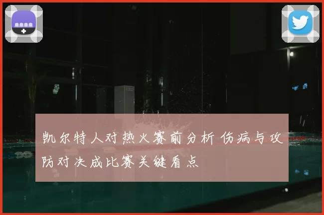 凯尔特人对热火赛前分析 伤病与攻防对决成比赛关键看点