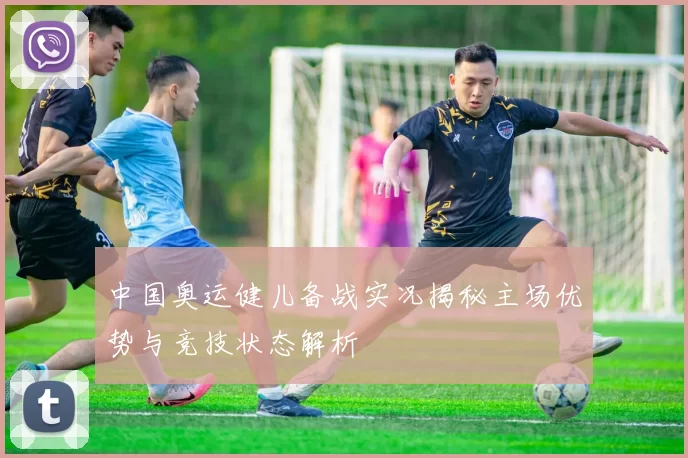 中国奥运健儿备战实况揭秘主场优势与竞技状态解析