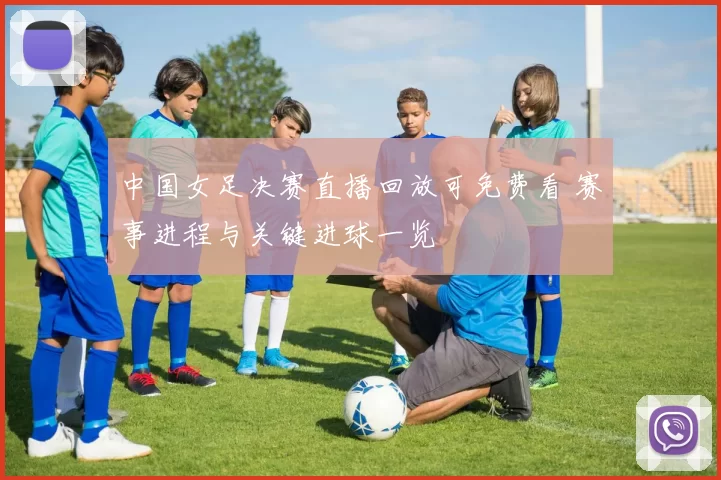 中国女足决赛直播回放可免费看 赛事进程与关键进球一览